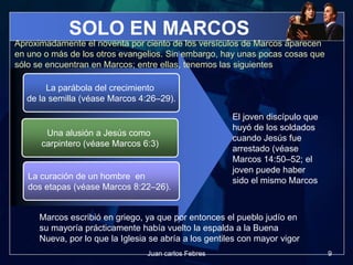 SOLO EN MARCOS
La parábola del crecimiento
de la semilla (véase Marcos 4:26–29).
Una alusión a Jesús como
carpintero (véase Marcos 6:3)
La curación de un hombre en
dos etapas (véase Marcos 8:22–26).
Aproximadamente el noventa por ciento de los versículos de Marcos aparecen
en uno o más de los otros evangelios. Sin embargo, hay unas pocas cosas que
sólo se encuentran en Marcos; entre ellas, tenemos las siguientes
El joven discípulo que
huyó de los soldados
cuando Jesús fue
arrestado (véase
Marcos 14:50–52; el
joven puede haber
sido el mismo Marcos
Marcos escribió en griego, ya que por entonces el pueblo judío en
su mayoría prácticamente había vuelto la espalda a la Buena
Nueva, por lo que la Iglesia se abría a los gentiles con mayor vigor
9Juan carlos Febres
 
