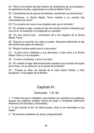 23. “Pero si el errante hijo del hombre se arrepintiera de sus pecados y
se deshiciera de ellos, regresando a su Divina Madre Tierra.”
24. “Liberándose de las garras de Satanás, resistiendo sus tentaciones.”
25. “Entonces, la Divina Madre Tierra recibirá a su errante hijo
nuevamente con amor.”
26.“Y le enviaría de nuevo a sus ángeles para que le sirvieran.”
27. “En verdad os digo: cuando el hijo del hombre resista al Satanás que
vive en él, no haciendo ni cumpliendo su voluntad.”
28. “En esa misma hora, encontrará allí a los ángeles de la Divina
Madre Tierra.”
29. “Quienes le servirán con todo su poder, liberando totalmente al hijo
del hombre del poder de Satanás.”
30. “Ningún hombre podría servir a dos amos.”
31. “ O bien sirve a Belcebú y sus demonios, o bien sirve a la Divina
Madre Tierra y a sus ángeles.”
32. “ O sirve a la Muerte, o sirve a la Vida.”
33. “En verdad os digo: Bienaventurados aquellos que cumplen las leyes
de la Vida y no se extravían en la senda de la Muerte.”
34. “ Porque en ellos, las fuerzas de la Vida fueron fuertes, y ellos
escaparon a las plagas de la Muerte.”
Capítulo IV.
Versículos: 1 al 30.
1. “Y todos los que lo rodeaban, escuchaban con asombro sus palabras,
porque sus palabras estaban llenas de poder y enseñaba totalmente
diferente a los Escribas y Sacerdotes.”
2. “Y aún cuando el Sol se había puesto, ellos no se marchaban a sus
casas.”
3. “ Se sentaron alrededor de Jesús, preguntándole”
10
 
