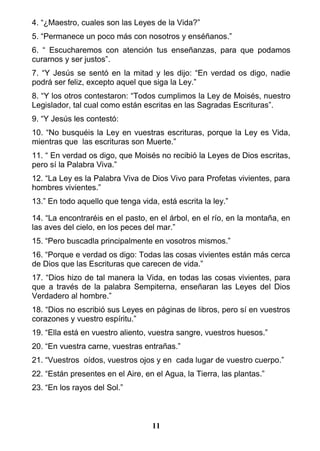 4. “¿Maestro, cuales son las Leyes de la Vida?”
5. “Permanece un poco más con nosotros y enséñanos.”
6. “ Escucharemos con atención tus enseñanzas, para que podamos
curarnos y ser justos”.
7. “Y Jesús se sentó en la mitad y les dijo: “En verdad os digo, nadie
podrá ser feliz, excepto aquel que siga la Ley.”
8. “Y los otros contestaron: “Todos cumplimos la Ley de Moisés, nuestro
Legislador, tal cual como están escritas en las Sagradas Escrituras”.
9. “Y Jesús les contestó:
10. “No busquéis la Ley en vuestras escrituras, porque la Ley es Vida,
mientras que las escrituras son Muerte.”
11. “ En verdad os digo, que Moisés no recibió la Leyes de Dios escritas,
pero sí la Palabra Viva.”
12. “La Ley es la Palabra Viva de Dios Vivo para Profetas vivientes, para
hombres vivientes.”
13.” En todo aquello que tenga vida, está escrita la ley.”
14. “La encontraréis en el pasto, en el árbol, en el río, en la montaña, en
las aves del cielo, en los peces del mar.”
15. “Pero buscadla principalmente en vosotros mismos.”
16. “Porque e verdad os digo: Todas las cosas vivientes están más cerca
de Dios que las Escrituras que carecen de vida.”
17. “Dios hizo de tal manera la Vida, en todas las cosas vivientes, para
que a través de la palabra Sempiterna, enseñaran las Leyes del Dios
Verdadero al hombre.”
18. “Dios no escribió sus Leyes en páginas de libros, pero sí en vuestros
corazones y vuestro espíritu.”
19. “Ella está en vuestro aliento, vuestra sangre, vuestros huesos.”
20. “En vuestra carne, vuestras entrañas.”
21. “Vuestros oídos, vuestros ojos y en cada lugar de vuestro cuerpo.”
22. “Están presentes en el Aire, en el Agua, la Tierra, las plantas.”
23. “En los rayos del Sol.”
11
 