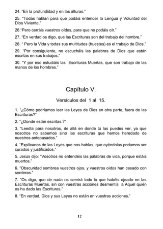 24. “En la profundidad y en las alturas.”
25. “Todas hablan para que podáis entender la Lengua y Voluntad del
Dios Viviente.”
26.“Pero cerráis vuestros oídos, para que no podáis oír.”
27. “En verdad os digo, que las Escrituras son del trabajo del hombre.”
28. “ Pero la Vida y todas sus multitudes (huestes) es el trabajo de Dios.”
29. “Por consiguiente, no escucháis las palabras de Dios que están
escritas en sus trabajos.”
30. “Y por eso estudiáis las Escrituras Muertas, que son trabajo de las
manos de los hombres.”
Capítulo V.
Versículos del 1 al 15.
1. “¿Cómo podríamos leer las Leyes de Dios en otra parte, fuera de las
Escrituras?”
2. “¿Donde están escritas.?”
3. “Leedla para nosotros, de allá en donde tú las puedes ver, ya que
nosotros no sabemos sino las escrituras que hemos heredado de
nuestros antepasados.”
4. “Explícanos de las Leyes que nos hablas, que oyéndolas podamos ser
curados y justificados.”
5. Jesús dijo: “Vosotros no entendéis las palabras de vida, porque estáis
muertos.”
6. “Obscuridad sombrea vuestros ojos, y vuestros oídos han cesado con
sorderas.”
7. “Os digo, que de nada os servirá todo lo que habéis ojeado en las
Escrituras Muertas, sin con vuestras acciones desmentís a Aquel quién
os ha dado las Escrituras.”
8. “En verdad, Dios y sus Leyes no están en vuestras acciones.”
12
 