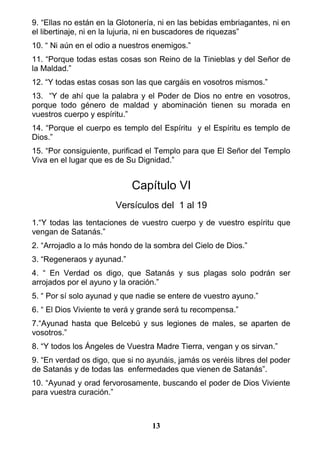 9. “Ellas no están en la Glotonería, ni en las bebidas embriagantes, ni en
el libertinaje, ni en la lujuria, ni en buscadores de riquezas”
10. “ Ni aún en el odio a nuestros enemigos.”
11. “Porque todas estas cosas son Reino de la Tinieblas y del Señor de
la Maldad.”
12. “Y todas estas cosas son las que cargáis en vosotros mismos.”
13. “Y de ahí que la palabra y el Poder de Dios no entre en vosotros,
porque todo género de maldad y abominación tienen su morada en
vuestros cuerpo y espíritu.”
14. “Porque el cuerpo es templo del Espíritu y el Espíritu es templo de
Dios.”
15. “Por consiguiente, purificad el Templo para que El Señor del Templo
Viva en el lugar que es de Su Dignidad.”
Capítulo VI
Versículos del 1 al 19
1.“Y todas las tentaciones de vuestro cuerpo y de vuestro espíritu que
vengan de Satanás.”
2. “Arrojadlo a lo más hondo de la sombra del Cielo de Dios.”
3. “Regeneraos y ayunad.”
4. “ En Verdad os digo, que Satanás y sus plagas solo podrán ser
arrojados por el ayuno y la oración.”
5. “ Por sí solo ayunad y que nadie se entere de vuestro ayuno.”
6. “ El Dios Viviente te verá y grande será tu recompensa.”
7.“Ayunad hasta que Belcebú y sus legiones de males, se aparten de
vosotros.”
8. “Y todos los Ángeles de Vuestra Madre Tierra, vengan y os sirvan.”
9. “En verdad os digo, que si no ayunáis, jamás os veréis libres del poder
de Satanás y de todas las enfermedades que vienen de Satanás”.
10. “Ayunad y orad fervorosamente, buscando el poder de Dios Viviente
para vuestra curación.”
13
 