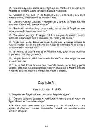 11. “Mientras ayunéis, imitad a los hijos de los hombres y buscad a los
Ángeles de vuestra Madre terrestre. Buscad y hallaréis.”
12. “Buscad el Aire puro en los bosques y en los campos y allí, en la
mitad de ellos, encontraréis el Ángel del Aire.
13. “Quitaos vuestros zapatos y vestimentas y tolerad al Ángel del Aire,
para que abrace todo vuestro cuerpo.”
14. “Entonces, respirad largo y profundo, hasta que el Ángel del Aire
haya penetrado dentro de vosotros.”
15. “En verdad os digo: El Ángel del Aire arrojará de vuestro cuerpo
todas las inmundicias que lo ensucian, por fuera y por dentro.”
16. “Y de este modo, todas las cosas hediondas y sucias saldrán de
vuestro cuerpo, así como el humo del fuego se encrespa hacia arriba y
se pierde en el mar del Aire.”
17. “En verdad os digo: Santo es el Ángel del Aire, quien limpia todas las
impurezas, dándoles grato olor.”
18. “Ningún hombre podrá vivir ante la faz de Dios, si el Ángel del Aire
no se lo permite”
19.” En verdad, todos tendrán que nacer de nuevo, por el Aire y por la
Verdad, para que vuestros cuerpos respiren el Aire de la Madre terrestre
y vuestro Espíritu respire la Verdad del Padre Celestial.”
Capítulo VII
Versículos del 1 al 45.
1. “Después del Ángel del Aire, buscad al Ángel del Agua.”
2. “ Quitaos vuestros zapatos y vestiduras y tolerad que el Ángel del
Agua abrace todo vuestro cuerpo.”
3.“Arrojaos totalmente entre sus brazos y en la misma forma como
agitáis al Aire con vuestra respiración, moved con vuestro cuerpo
también al Agua.”
14
 