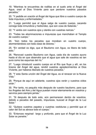 19. “Mientras te encuentres de rodillas en el suelo ante el Ángel del
Agua, orad al Dios Viviente para que perdone vuestros pasados
pecados.”
20. “Y pedidle en oración al Ángel del Agua que libre a vuestro cuerpo de
toda impureza y enfermedades.”
21. “Luego permitid que el Agua salga de vuestro cuerpo, sacando
consigo toda inmundicia y hediondez, que son cosa de Satanás.”
22. “Y veréis con vuestros ojos y oleréis con vuestras narices.”
23. “Todas las abominaciones e impurezas que manchaban el Templo
de vuestro cuerpo.”
24. “Aún todos los pecados que moraban en vuestro cuerpo,
atormentándoos con toda clase de dolores.”
25. “En verdad os digo, que el Bautismo con Agua, os libera de todo
esto.”
26. “Renovad vuestro Bautismo con Agua, cada día de vuestro ayuno
hasta el día en que observéis que el agua que sale de vosotros es tan
pura como las espumas del río.”
27. “Luego introducid vuestro cuerpo en el Río que fluye y allí, en los
brazos del Ángel del agua, rendid vuestros agradecimientos al Dios
Viviente, por haberos liberado de vuestros pecados.”
28. “Y esta Santa unción del Ángel del Agua, es el renacer en la Nueva
Vida.”
29. “Porque de aquí en adelante, vuestros ojos verán y vuestros oídos
oirán.”
30. “Por tanto, no pequéis más después de vuestro bautismo, para que
los Ángeles del Aire y del Agua puedan morar eternamente en vosotros y
serviros para siempre jamás.”
31. “Si después de todo esto, aún permanecen dentro de vosotros,
debido a pecados del pasado, impurezas, buscad al Ángel de la Luz
Solar.”
32. “Quitaos vuestros zapatos y vuestras vestiduras y permitid que el
calor del Sol os abrace todo el cuerpo.”
33. “Entonces respirad largo y profundo, para que el Ángel de la Luz
Solar os penetre.”
16
 