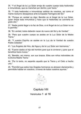 34. “Y el Ángel de la Luz Solar arroje de vuestro cuerpo toda hediondez
e inmundicias, que os manchan por dentro y por fuera.”
35. “Y toda hediondez e inmundicias saldrán de vosotros, así como el
manto nocturno desaparece ante la Espada Flamígera del Sol.”
36. “Porque en verdad os digo: Bendito es el Ángel de la Luz Solar,
quien limpia toda inmundicia y hace que la hediondez se convierta en
grato olor.”
37. “Nadie podrá llegar a la faz de Dios, si el Ángel de la Luz Solar no se
lo permite.”
38. “En verdad, todos deberán nacer de nuevo del Sol y de Verdad.”
39. “Para que vuestro cuerpo se asolee en la Luz Solar de la Madre
Tierra.”
40. “Y vuestro Espíritu se asolee en la Luz de la Verdad de vuestro
Padre Celestial.”
41. “Los Ángeles del Aire, del Agua y de la Luz Solar son hermanos.”
42. “Fueron dados al hijo del hombre para que le sirvieran y para que el
beneficio fuera mutuo.”
43. “Bendito, así mismo, son sus brazos. Ellos son niños indivisibles de
la Divina Madre Tierra.”
44. “Por lo tanto, no separéis aquello que la Tierra y el Cielo a hecho
uno.”
45. “Permitid que estos tres Ángeles hermanos os abracen diariamente y
permitidle habitar en vosotros, a travez de todos vuestros ayunos.”
Capítulo VIII
Versículos 1 al 16
17
 