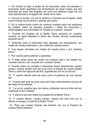 1. “En verdad os digo: el poder de los demonios, todos los pecados e
impurezas serán apartados con precipitación de aquel cuerpo que sea
abrazado por estos tres Ángeles, así como los ladrones huyen de una
casa abandonada a la llegada del dueño de la casa.”
2. “Uno por la puerta, uno por la ventana y el tercero por el tejado. Cada
cual en donde se encuentre y adonde sea capaz”.
3. “En la misma forma huirán de vuestros cuerpos todos los obradores
de maldad, todos los pecados pasados y todas las impurezas y
enfermedades que manchaban el Templo de vuestros cuerpos.”
4. “Cuando los Ángeles de la Madre Tierra penetren en vuestros
cuerpos, en igual habilidad el Señor del Templo, tomará nuevamente
posesión de él.”
5. “Entonces toda la hediondez será apartada con precipitación, por
medio de vuestra respiración y por medio de vuestros poros.”
6. “Las Aguas corruptas por medio de vuestra boca y por vuestros
poros.”
7. “Por vuestra parte posterior y pudendas.”
8. “Y todas estas cosas las veréis con vuestros ojos y las oleréis con
vuestras narices y las tocaréis con vuestras manos.”
9. “Cuando todos los pecados e impurezas hayan abandonado vuestro
cuerpo, vuestra sangre será tan pura como la sangre de vuestra Madre
Tierra y como las espumas del Río, jugueteando con la Luz del sol.”
10. “Y vuestro aliento será tan puro como el perfume de una olorosa
flor.”
11. “Vuestra piel será tan pura como las frutas ruborizándose encima de
las hojas de los árboles.”
12. “ La luz de vuestros ojos, tan claros y brillantes como el brillo del sol,
irradiando el azul Celeste.”
13. “Y ahora te servirán todos los Ángeles de la Madre Tierra.”
14. “Y vuestro aliento, vuestra sangre, vuestra piel será una con el
aliento, la sangre y la piel de la Madre Tierra.”
15. “Para que vuestro Espíritu sea también uno con el Espíritu de
vuestro Padre Celestial.”
18
 