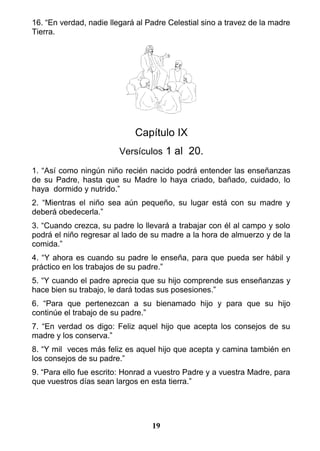16. “En verdad, nadie llegará al Padre Celestial sino a travez de la madre
Tierra.
Capítulo IX
Versículos 1 al 20.
1. “Así como ningún niño recién nacido podrá entender las enseñanzas
de su Padre, hasta que su Madre lo haya criado, bañado, cuidado, lo
haya dormido y nutrido.”
2. “Mientras el niño sea aún pequeño, su lugar está con su madre y
deberá obedecerla.”
3. “Cuando crezca, su padre lo llevará a trabajar con él al campo y solo
podrá el niño regresar al lado de su madre a la hora de almuerzo y de la
comida.”
4. “Y ahora es cuando su padre le enseña, para que pueda ser hábil y
práctico en los trabajos de su padre.”
5. “Y cuando el padre aprecia que su hijo comprende sus enseñanzas y
hace bien su trabajo, le dará todas sus posesiones.”
6. “Para que pertenezcan a su bienamado hijo y para que su hijo
continúe el trabajo de su padre.”
7. “En verdad os digo: Feliz aquel hijo que acepta los consejos de su
madre y los conserva.”
8. “Y mil veces más feliz es aquel hijo que acepta y camina también en
los consejos de su padre.”
9. “Para ello fue escrito: Honrad a vuestro Padre y a vuestra Madre, para
que vuestros días sean largos en esta tierra.”
19
 