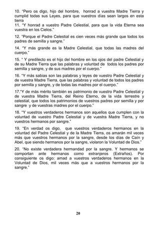 10. “Pero os digo, hijo del hombre, honrad a vuestra Madre Tierra y
cumplid todas sus Leyes, para que vuestros días sean largos en esta
tierra
11. “Y honrad a vuestro Padre Celestial, para que la vida Eterna sea
vuestra en los Cielos.”
12. “Porque el Padre Celestial es cien veces más grande que todos los
padres de semilla y sangre.”
14. “Y más grande es la Madre Celestial, que todas las madres del
cuerpo.”
15. “ Y predilecto es el hijo del hombre en los ojos del padre Celestial y
de su Madre Tierra que las palabras y voluntad de todos los padres por
semilla y sangre, y de sus madres por el cuerpo.”
16. “Y más sabias son las palabras y leyes de vuestro Padre Celestial y
de vuestra Madre Tierra, que las palabras y voluntad de todos los padres
por semilla y sangre, y de todas las madres por el cuerpo.”
17.“Y de más mérito también es patrimonio de vuestro Padre Celestial y
de vuestra Madre Tierra, del Reino Eterno, de la vida terrestre y
celestial, que todos los patrimonios de vuestros padres por semilla y por
sangre y de vuestras madres por el cuerpo.”
18. “Y vuestros verdaderos hermanos son aquellos que cumplen con la
voluntad de vuestro Padre Celestial y de vuestra Madre Tierra, y no
vuestros hermanos por sangre.”
19. “En verdad os digo, que vuestros verdaderos hermanos en la
voluntad del Padre Celestial y de la Madre Tierra, os amarán mil veces
más que vuestros hermanos por la sangre, desde los días de Caín y
Abel, que siendo hermanos por la sangre, violaron la Voluntad de Dios.”
20. “No existe verdadera hermandad por la sangre. Y hermanos se
comportan ante hermanos como extranjeros (Extraños). Por
consiguiente os digo: amad a vuestros verdaderos hermanos en la
Voluntad de Dios, mil veces más que a vuestros hermanos por la
sangre.”
20
 