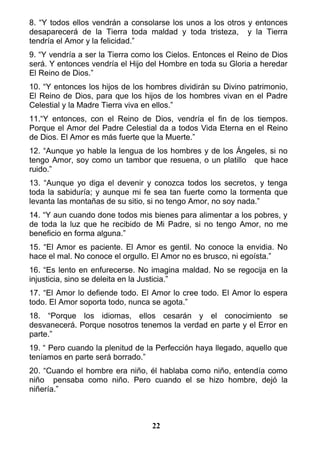 8. “Y todos ellos vendrán a consolarse los unos a los otros y entonces
desaparecerá de la Tierra toda maldad y toda tristeza, y la Tierra
tendría el Amor y la felicidad.”
9. “Y vendría a ser la Tierra como los Cielos. Entonces el Reino de Dios
será. Y entonces vendría el Hijo del Hombre en toda su Gloria a heredar
El Reino de Dios.”
10. “Y entonces los hijos de los hombres dividirán su Divino patrimonio,
El Reino de Dios, para que los hijos de los hombres vivan en el Padre
Celestial y la Madre Tierra viva en ellos.”
11.“Y entonces, con el Reino de Dios, vendría el fin de los tiempos.
Porque el Amor del Padre Celestial da a todos Vida Eterna en el Reino
de Dios. El Amor es más fuerte que la Muerte.”
12. “Aunque yo hable la lengua de los hombres y de los Ángeles, si no
tengo Amor, soy como un tambor que resuena, o un platillo que hace
ruido.”
13. “Aunque yo diga el devenir y conozca todos los secretos, y tenga
toda la sabiduría; y aunque mi fe sea tan fuerte como la tormenta que
levanta las montañas de su sitio, si no tengo Amor, no soy nada.”
14. “Y aun cuando done todos mis bienes para alimentar a los pobres, y
de toda la luz que he recibido de Mi Padre, si no tengo Amor, no me
beneficio en forma alguna.”
15. “El Amor es paciente. El Amor es gentil. No conoce la envidia. No
hace el mal. No conoce el orgullo. El Amor no es brusco, ni egoísta.”
16. “Es lento en enfurecerse. No imagina maldad. No se regocija en la
injusticia, sino se deleita en la Justicia.”
17. “El Amor lo defiende todo. El Amor lo cree todo. El Amor lo espera
todo. El Amor soporta todo, nunca se agota.”
18. “Porque los idiomas, ellos cesarán y el conocimiento se
desvanecerá. Porque nosotros tenemos la verdad en parte y el Error en
parte.”
19. “ Pero cuando la plenitud de la Perfección haya llegado, aquello que
teníamos en parte será borrado.”
20. “Cuando el hombre era niño, él hablaba como niño, entendía como
niño pensaba como niño. Pero cuando el se hizo hombre, dejó la
niñería.”
22
 