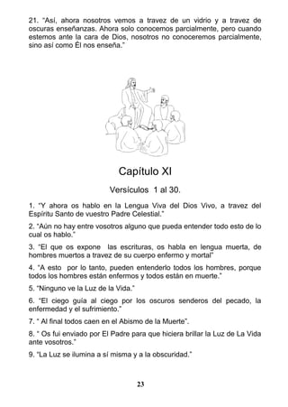 21. “Así, ahora nosotros vemos a travez de un vidrio y a travez de
oscuras enseñanzas. Ahora solo conocemos parcialmente, pero cuando
estemos ante la cara de Dios, nosotros no conoceremos parcialmente,
sino así como Él nos enseña.”
Capítulo XI
Versículos 1 al 30.
1. “Y ahora os hablo en la Lengua Viva del Dios Vivo, a travez del
Espíritu Santo de vuestro Padre Celestial.”
2. “Aún no hay entre vosotros alguno que pueda entender todo esto de lo
cual os hablo.”
3. “El que os expone las escrituras, os habla en lengua muerta, de
hombres muertos a travez de su cuerpo enfermo y mortal”
4. “A esto por lo tanto, pueden entenderlo todos los hombres, porque
todos los hombres están enfermos y todos están en muerte.”
5. “Ninguno ve la Luz de la Vida.”
6. “El ciego guía al ciego por los oscuros senderos del pecado, la
enfermedad y el sufrimiento.”
7. “ Al final todos caen en el Abismo de la Muerte”.
8. “ Os fui enviado por El Padre para que hiciera brillar la Luz de La Vida
ante vosotros.”
9. “La Luz se ilumina a sí misma y a la obscuridad.”
23
 