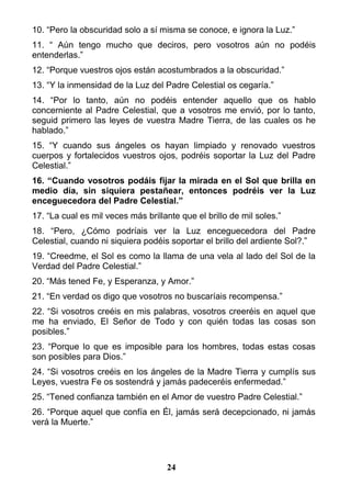 10. “Pero la obscuridad solo a sí misma se conoce, e ignora la Luz.”
11. “ Aún tengo mucho que deciros, pero vosotros aún no podéis
entenderlas.”
12. “Porque vuestros ojos están acostumbrados a la obscuridad.”
13. “Y la inmensidad de la Luz del Padre Celestial os cegaría.”
14. “Por lo tanto, aún no podéis entender aquello que os hablo
concerniente al Padre Celestial, que a vosotros me envió, por lo tanto,
seguid primero las leyes de vuestra Madre Tierra, de las cuales os he
hablado.”
15. “Y cuando sus ángeles os hayan limpiado y renovado vuestros
cuerpos y fortalecidos vuestros ojos, podréis soportar la Luz del Padre
Celestial.”
16. “Cuando vosotros podáis fijar la mirada en el Sol que brilla en
medio día, sin siquiera pestañear, entonces podréis ver la Luz
enceguecedora del Padre Celestial.”
17. “La cual es mil veces más brillante que el brillo de mil soles.”
18. “Pero, ¿Cómo podríais ver la Luz enceguecedora del Padre
Celestial, cuando ni siquiera podéis soportar el brillo del ardiente Sol?.”
19. “Creedme, el Sol es como la llama de una vela al lado del Sol de la
Verdad del Padre Celestial.”
20. “Más tened Fe, y Esperanza, y Amor.”
21. “En verdad os digo que vosotros no buscaríais recompensa.”
22. “Si vosotros creéis en mis palabras, vosotros creeréis en aquel que
me ha enviado, El Señor de Todo y con quién todas las cosas son
posibles.”
23. “Porque lo que es imposible para los hombres, todas estas cosas
son posibles para Dios.”
24. “Si vosotros creéis en los ángeles de la Madre Tierra y cumplís sus
Leyes, vuestra Fe os sostendrá y jamás padeceréis enfermedad.”
25. “Tened confianza también en el Amor de vuestro Padre Celestial.”
26. “Porque aquel que confía en Él, jamás será decepcionado, ni jamás
verá la Muerte.”
24
 