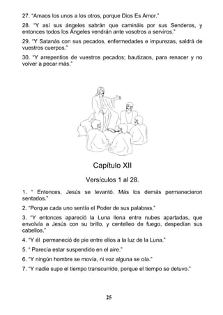 27. “Amaos los unos a los otros, porque Dios Es Amor.”
28. “Y así sus ángeles sabrán que camináis por sus Senderos, y
entonces todos los Ángeles vendrán ante vosotros a serviros.”
29. “Y Satanás con sus pecados, enfermedades e impurezas, saldrá de
vuestros cuerpos.”
30. “Y arrepentios de vuestros pecados; bautizaos, para renacer y no
volver a pecar más.”
Capítulo XII
Versículos 1 al 28.
1. “ Entonces, Jesús se levantó. Más los demás permanecieron
sentados.”
2. “Porque cada uno sentía el Poder de sus palabras.”
3. “Y entonces apareció la Luna llena entre nubes apartadas, que
envolvía a Jesús con su brillo, y centelleo de fuego, despedían sus
cabellos.”
4. “Y él permaneció de pie entre ellos a la luz de la Luna.”
5. “ Parecía estar suspendido en el aire.”
6. “Y ningún hombre se movía, ni voz alguna se oía.”
7. “Y nadie supo el tiempo transcurrido, porque el tiempo se detuvo.”
25
 