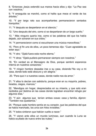8. “Entonces Jesús extendió sus manos hacia ellos y dijo: “La Paz sea
con vosotros.”
9. “Y enseguida se marchó, como el halito que mece el verde de los
árboles.”
10. “Y por largo rato sus acompañantes permanecieron sentados
tranquilos.”
11. “Y después se despertaron en el silencio.”
12. “Uno después del otro, como si se despertaran de un largo sueño.”
13. “ Más ninguno quería irse, como si las palabras del que los había
dejado, aún sonaran en sus oídos.”
14. “Y permanecieron como si escucharan una música maravillosa.”
15. “Pero al fin uno de ellos, un poco temeroso dijo: “Cuan agradable es
estar aquí.”
16. “Y otro: “Ojalá fuera esta noche eterna.”
17. “Y otros: “Ojalá pudiera permanecer siempre con nosotros.”
18. “En verdad es el Mensajero de Dios, porque sembró esperanza
interna en nuestros corazones.”
19. “Y ningún hombre deseaba irse a su casa, diciendo:”No voy a mi
casa, donde todo está obscuro y sin alegría.”
20. “Para que ir a nuestras casas, donde nadie nos da amor.”
21. “Y ellos lo decían con sabiduría, porque eran en su mayoría, pobres,
lisiados, ciegos, mancos.”
22. “Mendigos sin hogar, despreciados en su miseria, y que solo eran
recibidos por lástima en las casas donde lograban encontrar refugio por
algunos días.”
23. “Y aún algunos que tenían ambas cosas: casa y familia, dijeron:
“También nos quedamos.”
24. “Porque cada hombre sentía en su corazón, que las palabras del que
se había marchado, los unía con hilos invisibles.”
25. “Y todos sintieron que habían vuelto a nacer.”
26. “Y vieron ante ellos un mundo luminoso, aun cuando la Luna se
había ocultado de nuevo entre las nubes.”
26
 