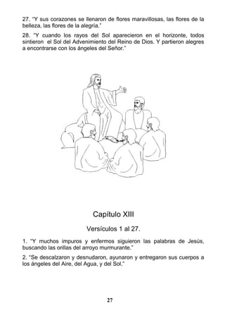 27. “Y sus corazones se llenaron de flores maravillosas, las flores de la
belleza, las flores de la alegría.”
28. “Y cuando los rayos del Sol aparecieron en el horizonte, todos
sintieron el Sol del Advenimiento del Reino de Dios. Y partieron alegres
a encontrarse con los ángeles del Señor.”
Capítulo XIII
Versículos 1 al 27.
1. “Y muchos impuros y enfermos siguieron las palabras de Jesús,
buscando las orillas del arroyo murmurante.”
2. “Se descalzaron y desnudaron, ayunaron y entregaron sus cuerpos a
los ángeles del Aire, del Agua, y del Sol.”
27
 
