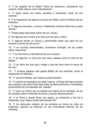 3. “Y los ángeles de la Madre Tierra los abrazaron, poseyendo sus
cuerpos, tanto externa como internamente.”
4. “Y todos vieron los males, pecados e impurezas, partir de sus
cuerpos.”
5. “Y la respiración de algunos se puso tan fétida, como el detritus de las
entrañas.”
6. “Y algunos escupían, y sucios y malolientes vómitos salían de su parte
interna.”
7. “Todas estas impurezas salían de sus bocas.”
8. “En algunos por la nariz y en otros por los ojos y oídos.”
9. “Y algunos tenían un nocivo y abominable sudor que salía de sus
cuerpos a travez de sus poros.”
10. “Y en muchas extremidades, reventaron burbujas, de las cuales
salían impurezas.”
11. “Y la orina fluía en abundancia de sus cuerpos.”
12. “Y en algunos, la orina era casi seca, espesa como la miel de las
abejas.”
13. “ Y en otros era casi roja o negra y casi tan dura como la arena de
los ríos.”
14. “ Y muchos dejaban salir gases fétidos de sus entrañas, como la
respiración de Satanás.”
15. “Y fue tal la fetidez, que ninguno podía resistirla.
16. “Y cuando se bautizaron por ellos mismos, el Ángel del Agua penetró
sus cuerpos y de estos fluían toda clase de abominaciones y suciedades
provenientes de sus pecados del pasado.”
17. “Y como un chorro que se desliza con fuerza de la montaña, así de
los cuerpos salían multitudes de duras y suaves abominaciones.”
18. “Y la Tierra a donde fluían sus aguas, se contaminó y fue tal la
hediondez, que ninguno podía permanecer allí.”
19. “Y los demonios salieron de las entrañas en forma de miles de
lombrices, quienes se retorcían en las inmundicias internas de las
entrañas.”
28
 