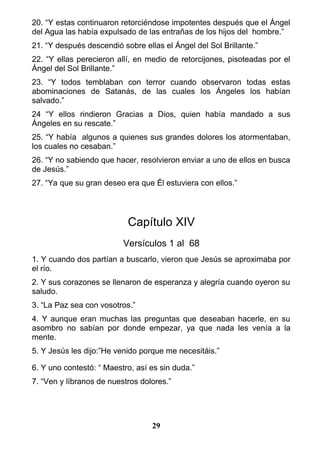 20. “Y estas continuaron retorciéndose impotentes después que el Ángel
del Agua las había expulsado de las entrañas de los hijos del hombre.”
21. “Y después descendió sobre ellas el Ángel del Sol Brillante.”
22. “Y ellas perecieron allí, en medio de retorcijones, pisoteadas por el
Ángel del Sol Brillante.”
23. “Y todos temblaban con terror cuando observaron todas estas
abominaciones de Satanás, de las cuales los Ángeles los habían
salvado.”
24 “Y ellos rindieron Gracias a Dios, quien había mandado a sus
Ángeles en su rescate.”
25. “Y había algunos a quienes sus grandes dolores los atormentaban,
los cuales no cesaban.”
26. “Y no sabiendo que hacer, resolvieron enviar a uno de ellos en busca
de Jesús.”
27. “Ya que su gran deseo era que Él estuviera con ellos.”
Capítulo XIV
Versículos 1 al 68
1. Y cuando dos partían a buscarlo, vieron que Jesús se aproximaba por
el río.
2. Y sus corazones se llenaron de esperanza y alegría cuando oyeron su
saludo.
3. “La Paz sea con vosotros.”
4. Y aunque eran muchas las preguntas que deseaban hacerle, en su
asombro no sabían por donde empezar, ya que nada les venía a la
mente.
5. Y Jesús les dijo:”He venido porque me necesitáis.”
6. Y uno contestó: “ Maestro, así es sin duda.”
7. “Ven y líbranos de nuestros dolores.”
29
 