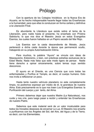 Prólogo
Con la apertura de los Colegios Iniciáticos en la Nueva Era de
Acuario, se ha hecho indispensable hacerle llegar todas las Enseñanzas
a la humanidad, para que ellas la conduzcan en forma certera y definitiva
a la Liberación Final.
Es abundante la Literatura que existe sobre el tema de la
Liberación, pero nadie hasta el presente, ha enseñado con Prístina
Sabiduría, lo que nos dice el Maestro Jesús en estos Evangelios
Esenios, los cuales fueron hallados en un Papiro sacado del Mar Rojo.
Los Esenios son la casta descendiente de Moisés. Jesús
perteneció a dicha casta durante la época que permaneció oculto,
trabajando en su propia Autorrealización Intima.
Para muchos, la palabra “Ayuno” se vincula con ideas de
Masoquismo, Estoicismo, o bien, con prácticas extrañas exclusivas de la
Edad Media. Nada más falso que este modo ligero de pensar. Nadie
tiene derecho a opinar sinceramente, sobre temas cuyo sentido
desconoce.
El ayuno en el Oriente, es una Ciencia que cura todas las
enfermedades y Purifica el Templo, es decir, el cuerpo humano. Esto
nos invita a reflexionar un poco.
Hasta tanto nuestro vehículo planetario no este completamente
limpio, no podremos expresar por medio de él, la grandeza de nuestra
Alma. Esto precisamente es lo que nos traen Los Evangelios Esenios: la
Purificación del cuerpo y por tanto, del Alma.
Primero debemos dejar que nuestra Madre (La Naturaleza), nos
cuide y nos críe, para luego pasar a recibir y entender las Enseñanzas
de nuestro Padre.
Sabemos que este material será de un valor incalculable para
todos los Iniciados deseosos de encarnar La Luz. El Maestro nos enseña
a purificarnos con los Ángeles del Sol, del Aire, del Agua y de la Tierra;
es decir, con los Elementales.
3
 