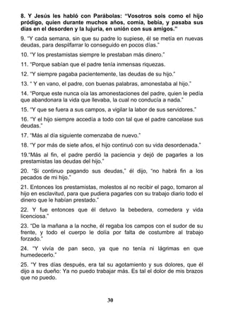 8. Y Jesús les habló con Parábolas: “Vosotros sois como el hijo
pródigo, quien durante muchos años, comía, bebía, y pasaba sus
días en el desorden y la lujuria, en unión con sus amigos.”
9. “Y cada semana, sin que su padre lo supiese, él se metía en nuevas
deudas, para despilfarrar lo conseguido en pocos días.”
10. “Y los prestamistas siempre le prestaban más dinero.”
11. “Porque sabían que el padre tenía inmensas riquezas.
12. “Y siempre pagaba pacientemente, las deudas de su hijo.”
13. “ Y en vano, el padre, con buenas palabras, amonestaba al hijo.”
14. “Porque este nunca oía las amonestaciones del padre, quien le pedía
que abandonara la vida que llevaba, la cual no conducía a nada.”
15. “Y que se fuera a sus campos, a vigilar la labor de sus servidores.”
16. “Y el hijo siempre accedía a todo con tal que el padre cancelase sus
deudas.”
17. “Más al día siguiente comenzaba de nuevo.”
18. “Y por más de siete años, el hijo continuó con su vida desordenada.”
19.“Más al fin, el padre perdió la paciencia y dejó de pagarles a los
prestamistas las deudas del hijo.”
20. “Si continuo pagando sus deudas,” él dijo, “no habrá fin a los
pecados de mi hijo.”
21. Entonces los prestamistas, molestos al no recibir el pago, tomaron al
hijo en esclavitud, para que pudiera pagarles con su trabajo diario todo el
dinero que le habían prestado.”
22. Y fue entonces que él detuvo la bebedera, comedera y vida
licenciosa.”
23. “De la mañana a la noche, él regaba los campos con el sudor de su
frente, y todo el cuerpo le dolía por falta de costumbre al trabajo
forzado.”
24. “Y vivía de pan seco, ya que no tenía ni lágrimas en que
humedecerlo.”
25. “Y tres días después, era tal su agotamiento y sus dolores, que él
dijo a su dueño: Ya no puedo trabajar más. Es tal el dolor de mis brazos
que no puedo.
30
 