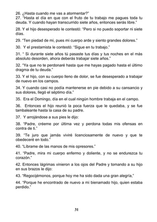 26. ¿Hasta cuando me vas a atormentar?”
27. “Hasta el día en que con el fruto de tu trabajo me pagues toda tu
deuda. Y cuando hayan transcurrido siete años, entonces serás libre.”
28. Y el hijo desesperado le contestó: “Pero si no puedo soportar ni siete
días.
29. “Ten piedad de mi, pues mi cuerpo arde y siento grandes dolores.”
30. Y el prestamista le contestó: “Sigue en tu trabajo.”
31. “ Si durante siete años tú pasaste tus días y tus noches en el más
absoluto desorden, ahora deberás trabajar siete años.”
32. “Ya que no te perdonaré hasta que me hayas pagado hasta el último
dragma de tu deuda.”
33. Y el hijo, con su cuerpo lleno de dolor, se fue desesperado a trabajar
de nuevo en los campos.
34. Y cuando casi no podía mantenerse en pie debido a su cansancio y
sus dolores, llegó el séptimo día.”
35. Era el Domingo, día en el cual ningún hombre trabaja en el campo.
36. Entonces el hijo reunió la poca fuerza que le quedaba, y se fue
tambaleante hasta la casa de su padre.
37. Y arrojándose a sus pies le dijo:
38. “Padre, créeme por última vez y perdona todas mis ofensas en
contra de ti.”
39. “Te juro que jamás viviré licenciosamente de nuevo y que te
obedeceré en todo.”
40. “Líbrame de las manos de mis opresores.”
41. “Padre, mira mi cuerpo enfermo y doliente, y no se endurezca tu
corazón.”
42. Entonces lágrimas vinieron a los ojos del Padre y tomando a su hijo
en sus brazos le dijo:
43. “Regocijémonos, porque hoy me ha sido dada una gran alegría,”
44. “Porque he encontrado de nuevo a mi bienamado hijo, quien estaba
perdido.”
31
 