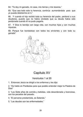 64. “Te doy mi ganado, mi casa, mis tierras y mis tesoros.”
65. “Que sea todo esto tu herencia, continúa aumentándola para que
yo pueda deleitarme en ti.”
66. Y cuando el hijo recibió toda su herencia del padre, perdonó a sus
deudores, puesto que no había olvidado que su deuda había sido
perdonada cuando él no pudo pagarla.
67. Y Dios lo bendijo con larga vida, con muchos hijos y con muchas
riquezas.
68. Porque fue bondadoso con todos los sirvientes y con todo su
ganado”
Capítulo XV
Versículos 1 al 20
1. Entonces Jesús se dirigió a los enfermos y les dijo:
2. “Os hablo en Parábolas para que podáis entender mejor la Palabra de
Dios”
3. “Los Siete años de comida y bebidas, vida desordenada y licenciosa,
son los pecados del pasado.
4. “El perverso prestamista, es Satanás.”
5. “Las deudas son las enfermedades.”
33
 