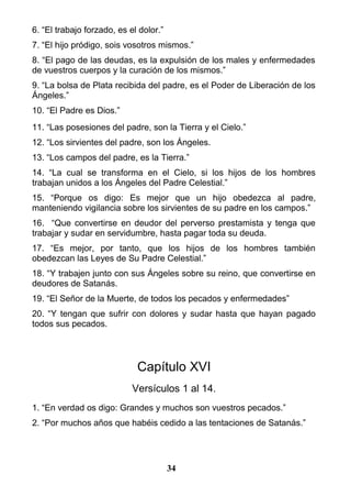 6. “El trabajo forzado, es el dolor.”
7. “El hijo pródigo, sois vosotros mismos.”
8. “El pago de las deudas, es la expulsión de los males y enfermedades
de vuestros cuerpos y la curación de los mismos.”
9. “La bolsa de Plata recibida del padre, es el Poder de Liberación de los
Ángeles.”
10. “El Padre es Dios.”
11. “Las posesiones del padre, son la Tierra y el Cielo.”
12. “Los sirvientes del padre, son los Ángeles.
13. “Los campos del padre, es la Tierra.”
14. “La cual se transforma en el Cielo, si los hijos de los hombres
trabajan unidos a los Ángeles del Padre Celestial.”
15. “Porque os digo: Es mejor que un hijo obedezca al padre,
manteniendo vigilancia sobre los sirvientes de su padre en los campos.”
16. “Que convertirse en deudor del perverso prestamista y tenga que
trabajar y sudar en servidumbre, hasta pagar toda su deuda.
17. “Es mejor, por tanto, que los hijos de los hombres también
obedezcan las Leyes de Su Padre Celestial.”
18. “Y trabajen junto con sus Ángeles sobre su reino, que convertirse en
deudores de Satanás.
19. “El Señor de la Muerte, de todos los pecados y enfermedades”
20. “Y tengan que sufrir con dolores y sudar hasta que hayan pagado
todos sus pecados.
Capítulo XVI
Versículos 1 al 14.
1. “En verdad os digo: Grandes y muchos son vuestros pecados.”
2. “Por muchos años que habéis cedido a las tentaciones de Satanás.”
34
 