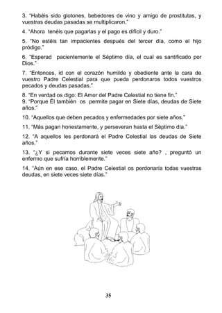 3. “Habéis sido glotones, bebedores de vino y amigo de prostitutas, y
vuestras deudas pasadas se multiplicaron.”
4. “Ahora tenéis que pagarlas y el pago es difícil y duro.”
5. “No estéis tan impacientes después del tercer día, como el hijo
pródigo.”
6. “Esperad pacientemente el Séptimo día, el cual es santificado por
Dios.”
7. “Entonces, id con el corazón humilde y obediente ante la cara de
vuestro Padre Celestial para que pueda perdonaros todos vuestros
pecados y deudas pasadas.”
8. “En verdad os digo: El Amor del Padre Celestial no tiene fin.”
9. “Porque Él también os permite pagar en Siete días, deudas de Siete
años.”
10. “Aquellos que deben pecados y enfermedades por siete años.”
11. “Más pagan honestamente, y perseveran hasta el Séptimo día.”
12. “A aquellos les perdonará el Padre Celestial las deudas de Siete
años.”
13. “¿Y si pecamos durante siete veces siete año? , preguntó un
enfermo que sufría horriblemente.”
14. “Aún en ese caso, el Padre Celestial os perdonaría todas vuestras
deudas, en siete veces siete días.”
35
 