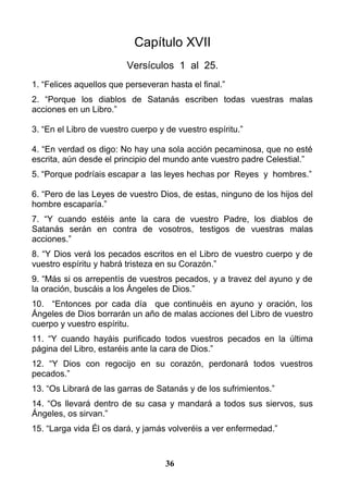Capítulo XVII
Versículos 1 al 25.
1. “Felices aquellos que perseveran hasta el final.”
2. “Porque los diablos de Satanás escriben todas vuestras malas
acciones en un Libro.”
3. “En el Libro de vuestro cuerpo y de vuestro espíritu.”
4. “En verdad os digo: No hay una sola acción pecaminosa, que no esté
escrita, aún desde el principio del mundo ante vuestro padre Celestial.”
5. “Porque podríais escapar a las leyes hechas por Reyes y hombres.”
6. “Pero de las Leyes de vuestro Dios, de estas, ninguno de los hijos del
hombre escaparía.”
7. “Y cuando estéis ante la cara de vuestro Padre, los diablos de
Satanás serán en contra de vosotros, testigos de vuestras malas
acciones.”
8. “Y Dios verá los pecados escritos en el Libro de vuestro cuerpo y de
vuestro espíritu y habrá tristeza en su Corazón.”
9. “Más si os arrepentís de vuestros pecados, y a travez del ayuno y de
la oración, buscáis a los Ángeles de Dios.”
10. “Entonces por cada día que continuéis en ayuno y oración, los
Ángeles de Dios borrarán un año de malas acciones del Libro de vuestro
cuerpo y vuestro espíritu.
11. “Y cuando hayáis purificado todos vuestros pecados en la última
página del Libro, estaréis ante la cara de Dios.”
12. “Y Dios con regocijo en su corazón, perdonará todos vuestros
pecados.”
13. “Os Librará de las garras de Satanás y de los sufrimientos.”
14. “Os llevará dentro de su casa y mandará a todos sus siervos, sus
Ángeles, os sirvan.”
15. “Larga vida Él os dará, y jamás volveréis a ver enfermedad.”
36
 