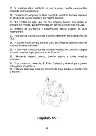 16. “Y, si desde allí en adelante, en vez de pecar, pasáis vuestros días
haciendo buenas acciones-“
17. “Entonces los Ángeles de Dios escribirán vuestras buenas acciones
en el Libro de vuestro cuerpo y de vuestro espíritu.”
18. “En verdad os digo: que no hay ninguna acción, aún desde el
principio del mundo, que permanezca sin escribir ante los ojos de Dios.”
19. “Porque de los Reyes y Gobernantes podéis esperar en vano
recompensa.”
20. “Pero nunca vuestras buenas acciones desearán su recompensa de
Dios.”
21. “Y cuando estéis ante la cara de Dios, sus Ángeles serán testigos de
vuestras buenas acciones.”
22. “Y Dios verá vuestras buenas acciones escritas en vuestros cuerpos
y vuestro espíritu, regocijándose en su Corazón.”
23. “Bendecirá vuestro cuerpo, vuestro espíritu y todas vuestras
acciones.”
24. “Y os dará como herencia, Su Reino Celestial y terrenal, para que en
él tengáis la Vida Eterna.
25. “Feliz es aquel que entra en el Reino de Dios, porque él nunca verá
la muerte.”
Capítulo XVIII
37
 