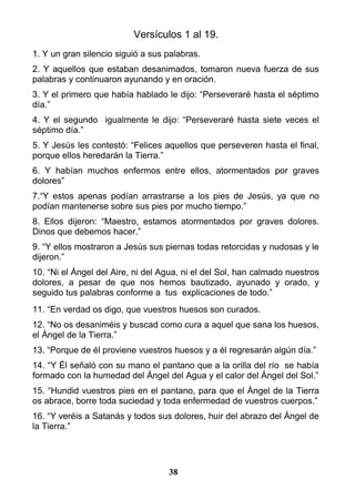 Versículos 1 al 19.
1. Y un gran silencio siguió a sus palabras.
2. Y aquellos que estaban desanimados, tomaron nueva fuerza de sus
palabras y continuaron ayunando y en oración.
3. Y el primero que había hablado le dijo: “Perseveraré hasta el séptimo
día.”
4. Y el segundo igualmente le dijo: “Perseveraré hasta siete veces el
séptimo día.”
5. Y Jesús les contestó: “Felices aquellos que perseveren hasta el final,
porque ellos heredarán la Tierra.”
6. Y habían muchos enfermos entre ellos, atormentados por graves
dolores”
7.“Y estos apenas podían arrastrarse a los pies de Jesús, ya que no
podían mantenerse sobre sus pies por mucho tiempo.”
8. Ellos dijeron: “Maestro, estamos atormentados por graves dolores.
Dinos que debemos hacer.”
9. “Y ellos mostraron a Jesús sus piernas todas retorcidas y nudosas y le
dijeron.”
10. “Ni el Ángel del Aire, ni del Agua, ni el del Sol, han calmado nuestros
dolores, a pesar de que nos hemos bautizado, ayunado y orado, y
seguido tus palabras conforme a tus explicaciones de todo.”
11. “En verdad os digo, que vuestros huesos son curados.
12. “No os desaniméis y buscad como cura a aquel que sana los huesos,
el Ángel de la Tierra.”
13. “Porque de él proviene vuestros huesos y a él regresarán algún día.”
14. “Y Él señaló con su mano el pantano que a la orilla del río se había
formado con la humedad del Ángel del Agua y el calor del Ángel del Sol.”
15. “Hundid vuestros pies en el pantano, para que el Ángel de la Tierra
os abrace, borre toda suciedad y toda enfermedad de vuestros cuerpos.”
16. “Y veréis a Satanás y todos sus dolores, huir del abrazo del Ángel de
la Tierra.”
38
 
