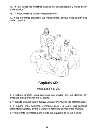 17. “Y los nudos de vuestros huesos se desvanecerán y éstos serán
enderezados.”
18. “Y todos vuestros dolores desaparecerán.”
19. Y los enfermos siguieron sus indicaciones, porque ellos sabían que
serían curados.
Capítulo XIX
Versículos 1 al 26.
1. Y habían también otros enfermos que sufrían con sus dolores, sin
embargo ellos persistían en su ayuno.
2. Y cuando estaban ya sin fuerza, un calor muy fuerte los atormentaba.”
3. Y cuando ellos quisieron levantarse para ir a Jesús, sus cabezas
comenzaron a girar, como si un fuerte remolino de viento las meciera.
4. Y tan pronto intentaron ponerse de pie, cayeron de nuevo a tierra.
39
 
