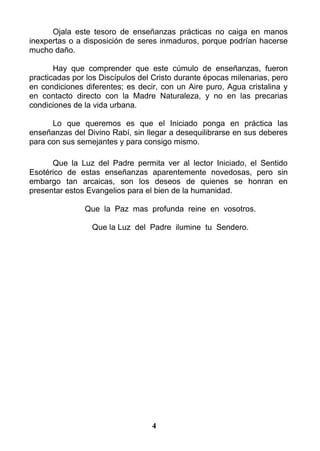 Ojala este tesoro de enseñanzas prácticas no caiga en manos
inexpertas o a disposición de seres inmaduros, porque podrían hacerse
mucho daño.
Hay que comprender que este cúmulo de enseñanzas, fueron
practicadas por los Discípulos del Cristo durante épocas milenarias, pero
en condiciones diferentes; es decir, con un Aire puro, Agua cristalina y
en contacto directo con la Madre Naturaleza, y no en las precarias
condiciones de la vida urbana.
Lo que queremos es que el Iniciado ponga en práctica las
enseñanzas del Divino Rabí, sin llegar a desequilibrarse en sus deberes
para con sus semejantes y para consigo mismo.
Que la Luz del Padre permita ver al lector Iniciado, el Sentido
Esotérico de estas enseñanzas aparentemente novedosas, pero sin
embargo tan arcaicas, son los deseos de quienes se honran en
presentar estos Evangelios para el bien de la humanidad.
Que la Paz mas profunda reine en vosotros.
Que la Luz del Padre ilumine tu Sendero.
4
 