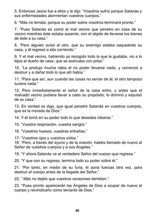 5. Entonces Jesús fue a ellos y le dijo: “Vosotros sufrís porque Satanás y
sus enfermedades atormentan vuestros cuerpos.”
6. “Más no temáis, porque su poder sobre vosotros terminará pronto.”
7. “Pues Satanás es como el mal vecino que penetro en casa de su
vecino mientras éste estaba ausente, con el objeto de llevarse los bienes
de éste a su casa.”
8. “Pero alguien avisó al otro, que su enemigo estaba saqueando su
casa, y él regresó a ella corriendo.”
9. Y el mal vecino, habiendo ya recogido todo lo que le gustaba, vio a lo
lejos al dueño de casa, que se acercaba con prisa.”
10. “Le produjo mucha rabia el no poder llevarse nada, y comenzó a
destruir y a dañar todo lo que allí había.”
11. “Para que así, aun cuando las cosas no serían de él, el otro tampoco
tuviera nada.”
12. Pero inmediatamente el señor de la casa entro, y antes que el
malvado vecino pudiera llevar a cabo su propósito, lo dominó y expulsó
de su casa.”
13. En verdad os digo, que igual penetró Satanás en vuestros cuerpos,
que es la morada de Dios.”
14. Y él tomó en su poder todo lo que deseaba robarse.”
15. “Vuestra respiración, vuestra sangre.”
16. “Vuestros huesos, vuestras entrañas.”
17. “Vuestros ojos y vuestros oídos.”
18. “Pero, a través del ayuno y de la oración, habéis llamado de nuevo al
Señor de vuestros cuerpos y a sus Ángeles.”
19. “Y ahora Satanás ve al verdadero Señor del cuerpo que regresa.”
20. “Y que con su regreso, termina todo su poder sobre él.”
21. “Por tanto, en medio de su furia, él aúna fuerzas otra vez, para
destruir el cuerpo antes de la llegada del Señor.”
22. “ Más no dejéis que vuestros corazones tiemblen.”
23. “Pues pronto aparecerán los Ángeles de Dios a ocupar de nuevo el
cuerpo y reivindicarlo como teníanlo de Dios.”
40
 
