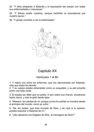 24. “Y ellos atraparán a Satanás y lo expulsarán del cuerpo con todas
sus enfermedades e impurezas.”
25. “Y felices seréis vosotros, porque recibiréis la recompensa por
vuestro ayuno.”
26. “Y jamás volveréis a ver la enfermedad.”
Capítulo XX
Versículos 1 al 60.
1. Y había uno entre los enfermos, que era atormentado por Satanás,
más que todos los demás.
2. Y su cuerpo estaba remendado como un esqueleto, y su piel amarilla
como una hoja caída.
3. El estaba tan débil que no podía, ni aún sobre sus manos, arrastrarse
hasta Jesús, y solo le gritó desde lejos.
4. “Maestro, ten piedad de mí, porque nunca ha sufrido un hombre desde
el principio del mundo, como yo sufro.”
5. “Sé, sin dudas, que eres enviado de Dios, y sé, que si lo quieres,
puedes expulsar a Satanás de mí.”
6. “¿No obedecen los Ángeles de Dios, al mensajero de Dios?”
41
 