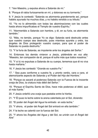 7. “Ven Maestro, y expulsa ahora a Satanás de mí.”
8. “Porque él rabia furiosamente en mí, y doloroso es su tormento.”
9. Y Jesús le contestó: “Satanás os atormenta grandemente así, porque
habéis ayunado ha muchos días, y no habéis rendido a su tributo.”
10. “Ya no lo alimentáis con todas las abominaciones con las cuales
hasta ahora impurificabas el Templo de vuestro Espíritu.”
11. “Atormentáis a Satanás con hambre, y él, en su furia, os atormenta
también.”
12. “Más, no temáis, porque Yo os digo: Satanás será destruido antes
que vuestro cuerpo sea destruido, pues mientras ayunéis y oréis, los
ángeles de Dios protegerán vuestro cuerpo, para que el poder de
Satanás no pueda destruirlo.”
13. “Y la furia de Satanás, es impotente ante los ángeles del Señor.”
14. Entonces los demás vinieron a Jesús, pidiéndole en voz alta:
“Maestro, ten compasión de él, porque él sufre más que todos nosotros.”
15. “Y si tú no expulsas a Satanás de su cuerpo, tememos que él no viva
hasta mañana.”
16. Y Jesús les contestó: “Grande es vuestra Fe.”
17. “ Sea pues conforme a vuestra fe, y pronto veréis, cara a cara, el
atemorizante aspecto de Satanás y el Poder del Hijo del Hombre.”
18. “Porque os sacaré al poderoso Satanás con la Fuerza de la inocente
oveja de Dios, la criatura más débil del Señor.”
19. “Porque el Espíritu Santo de Dios, hace más poderoso al débil, que
al más fuerte.”
20. Y Jesús ordeñó una oveja que pastaba entre la hierba.
21. “Y Él puso la leche sobre la arena calentada por el Sol, diciendo:
22. “El poder del Ángel del Agua ha entrado en esta leche.”
23. “Y ahora, el poder del Ángel del Sol entrará en ella también.”
24. Y la leche se calentó con la fuerza del Sol.
25. “Y ahora los Ángeles del Agua y del Sol, se unirán con el Ángel del
Aire”
42
 