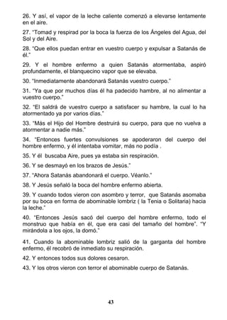 26. Y así, el vapor de la leche caliente comenzó a elevarse lentamente
en el aire.
27. “Tomad y respirad por la boca la fuerza de los Ángeles del Agua, del
Sol y del Aire.
28. “Que ellos puedan entrar en vuestro cuerpo y expulsar a Satanás de
él.”
29. Y el hombre enfermo a quien Satanás atormentaba, aspiró
profundamente, el blanquecino vapor que se elevaba.
30. “Inmediatamente abandonará Satanás vuestro cuerpo.”
31. “Ya que por muchos días él ha padecido hambre, al no alimentar a
vuestro cuerpo.”
32. “El saldrá de vuestro cuerpo a satisfacer su hambre, la cual lo ha
atormentado ya por varios días.”
33. “Más el Hijo del Hombre destruirá su cuerpo, para que no vuelva a
atormentar a nadie más.”
34. “Entonces fuertes convulsiones se apoderaron del cuerpo del
hombre enfermo, y él intentaba vomitar, más no podía .
35. Y él buscaba Aire, pues ya estaba sin respiración.
36. Y se desmayó en los brazos de Jesús.”
37. “Ahora Satanás abandonará el cuerpo. Véanlo.”
38. Y Jesús señaló la boca del hombre enfermo abierta.
39. Y cuando todos vieron con asombro y terror, que Satanás asomaba
por su boca en forma de abominable lombriz ( la Tenia o Solitaria) hacia
la leche.”
40. “Entonces Jesús sacó del cuerpo del hombre enfermo, todo el
monstruo que había en él, que era casi del tamaño del hombre”. “Y
mirándola a los ojos, la domó.”
41. Cuando la abominable lombriz salió de la garganta del hombre
enfermo, él recobró de inmediato su respiración.
42. Y entonces todos sus dolores cesaron.
43. Y los otros vieron con terror el abominable cuerpo de Satanás.
43
 