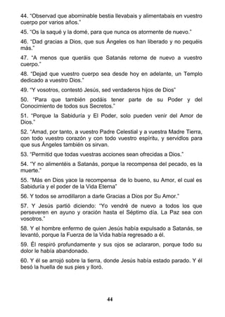 44. “Observad que abominable bestia llevabais y alimentabais en vuestro
cuerpo por varios años.”
45. “Os la saqué y la domé, para que nunca os atormente de nuevo.”
46. “Dad gracias a Dios, que sus Ángeles os han liberado y no pequéis
más.”
47. “A menos que queráis que Satanás retorne de nuevo a vuestro
cuerpo.”
48. “Dejad que vuestro cuerpo sea desde hoy en adelante, un Templo
dedicado a vuestro Dios.”
49. “Y vosotros, contestó Jesús, sed verdaderos hijos de Dios”
50. “Para que también podáis tener parte de su Poder y del
Conocimiento de todos sus Secretos.”
51. “Porque la Sabiduría y El Poder, solo pueden venir del Amor de
Dios.”
52. “Amad, por tanto, a vuestro Padre Celestial y a vuestra Madre Tierra,
con todo vuestro corazón y con todo vuestro espíritu, y servidlos para
que sus Ángeles también os sirvan.
53. “Permitid que todas vuestras acciones sean ofrecidas a Dios.”
54. “Y no alimentéis a Satanás, porque la recompensa del pecado, es la
muerte.”
55. “Más en Dios yace la recompensa de lo bueno, su Amor, el cual es
Sabiduría y el poder de la Vida Eterna”
56. Y todos se arrodillaron a darle Gracias a Dios por Su Amor.”
57. Y Jesús partió diciendo: “Yo vendré de nuevo a todos los que
perseveren en ayuno y oración hasta el Séptimo día. La Paz sea con
vosotros.”
58. Y el hombre enfermo de quien Jesús había expulsado a Satanás, se
levantó, porque la Fuerza de la Vida había regresado a él.
59. Él respiró profundamente y sus ojos se aclararon, porque todo su
dolor le había abandonado.
60. Y él se arrojó sobre la tierra, donde Jesús había estado parado. Y él
besó la huella de sus pies y lloró.
44
 