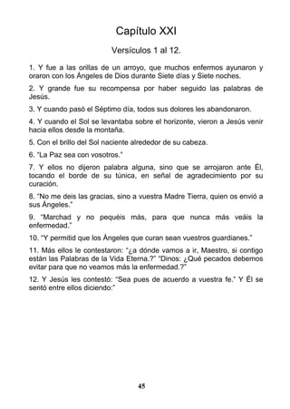 Capítulo XXI
Versículos 1 al 12.
1. Y fue a las orillas de un arroyo, que muchos enfermos ayunaron y
oraron con los Ángeles de Dios durante Siete días y Siete noches.
2. Y grande fue su recompensa por haber seguido las palabras de
Jesús.
3. Y cuando pasó el Séptimo día, todos sus dolores les abandonaron.
4. Y cuando el Sol se levantaba sobre el horizonte, vieron a Jesús venir
hacia ellos desde la montaña.
5. Con el brillo del Sol naciente alrededor de su cabeza.
6. “La Paz sea con vosotros.”
7. Y ellos no dijeron palabra alguna, sino que se arrojaron ante Él,
tocando el borde de su túnica, en señal de agradecimiento por su
curación.
8. “No me deis las gracias, sino a vuestra Madre Tierra, quien os envió a
sus Ángeles.”
9. “Marchad y no pequéis más, para que nunca más veáis la
enfermedad.”
10. “Y permitid que los Ángeles que curan sean vuestros guardianes.”
11. Más ellos le contestaron: “¿a dónde vamos a ir, Maestro, si contigo
están las Palabras de la Vida Eterna.?” “Dinos: ¿Qué pecados debemos
evitar para que no veamos más la enfermedad.?”
12. Y Jesús les contestó: “Sea pues de acuerdo a vuestra fe.” Y Él se
sentó entre ellos diciendo:”
45
 