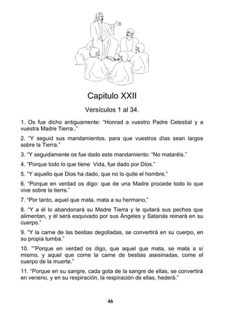Capitulo XXII
Versículos 1 al 34.
1. Os fue dicho antiguamente: “Honrad a vuestro Padre Celestial y a
vuestra Madre Tierra..”
2. “Y seguid sus mandamientos, para que vuestros días sean largos
sobre la Tierra.”
3. “Y seguidamente os fue dado este mandamiento: “No mataréis.”
4. “Porque todo lo que tiene Vida, fue dado por Dios.”
5. “Y aquello que Dios ha dado, que no lo quite el hombre.”
6. “Porque en verdad os digo: que de una Madre procede todo lo que
vive sobre la tierra.”
7. “Por tanto, aquel que mata, mata a su hermano,”
8. “Y a él lo abandonará su Madre Tierra y le quitará sus pechos que
alimentan, y él será esquivado por sus Ángeles y Satanás reinará en su
cuerpo.”
9. “Y la carne de las bestias degolladas, se convertirá en su cuerpo, en
su propia tumba.”
10. “”Porque en verdad os digo, que aquel que mata, se mata a sí
mismo, y aquel que come la carne de bestias asesinadas, come el
cuerpo de la muerte.”
11. “Porque en su sangre, cada gota de la sangre de ellas, se convertirá
en veneno, y en su respiración, la respiración de ellas, hederá.”
46
 