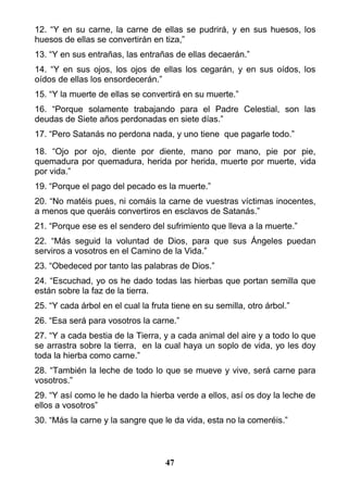 12. “Y en su carne, la carne de ellas se pudrirá, y en sus huesos, los
huesos de ellas se convertirán en tiza,”
13. “Y en sus entrañas, las entrañas de ellas decaerán.”
14. “Y en sus ojos, los ojos de ellas los cegarán, y en sus oídos, los
oídos de ellas los ensordecerán.”
15. “Y la muerte de ellas se convertirá en su muerte.”
16. “Porque solamente trabajando para el Padre Celestial, son las
deudas de Siete años perdonadas en siete días.”
17. “Pero Satanás no perdona nada, y uno tiene que pagarle todo.”
18. “Ojo por ojo, diente por diente, mano por mano, pie por pie,
quemadura por quemadura, herida por herida, muerte por muerte, vida
por vida.”
19. “Porque el pago del pecado es la muerte.”
20. “No matéis pues, ni comáis la carne de vuestras víctimas inocentes,
a menos que queráis convertiros en esclavos de Satanás.”
21. “Porque ese es el sendero del sufrimiento que lleva a la muerte.”
22. “Más seguid la voluntad de Dios, para que sus Ángeles puedan
serviros a vosotros en el Camino de la Vida.”
23. “Obedeced por tanto las palabras de Dios.”
24. “Escuchad, yo os he dado todas las hierbas que portan semilla que
están sobre la faz de la tierra.
25. “Y cada árbol en el cual la fruta tiene en su semilla, otro árbol.”
26. “Esa será para vosotros la carne.”
27. “Y a cada bestia de la Tierra, y a cada animal del aire y a todo lo que
se arrastra sobre la tierra, en la cual haya un soplo de vida, yo les doy
toda la hierba como carne.”
28. “También la leche de todo lo que se mueve y vive, será carne para
vosotros.”
29. “Y así como le he dado la hierba verde a ellos, así os doy la leche de
ellos a vosotros”
30. “Más la carne y la sangre que le da vida, esta no la comeréis.”
47
 