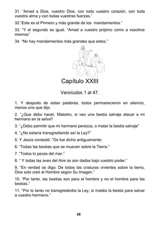 31. “Amad a Dios, vuestro Dios, con todo vuestro corazón, con toda
vuestra alma y con todas vuestras fuerzas.”
32.“Este es el Primero y más grande de los mandamientos.”
33. “Y el segundo es igual. “Amad a vuestro prójimo como a vosotros
mismos”
34. “No hay mandamientos más grandes que estos.”
Capítulo XXIII
Versículos 1 al 47.
1. Y después de estas palabras, todos permanecieron en silencio,
menos uno que dijo.
2. “¿Que debo hacer, Maestro, si veo una bestia salvaje atacar a mi
hermano en la selva?
3. “¿Debo permitir que mi hermano perezca, o matar la bestia salvaje”
4. “¿No estaría transgrediendo así la Ley?”
5. Y Jesús contestó: “Os fue dicho antiguamente:
6. “Todas las bestias que se mueven sobre la Tierra.”
7. “Todos lo peces del mar.”
8. “ Y todas las aves del Aire os son dadas bajo vuestro poder.”
9. “En verdad os digo: De todas las criaturas vivientes sobre la tierra,
Dios solo creó al Hombre según Su Imagen.”
10. “Por tanto, las bestias son para el hombre y no el hombre para las
bestias.”
11. “Por lo tanto no transgrederéis la Ley, si matáis la bestia para salvar
a vuestro hermano.”
48
 