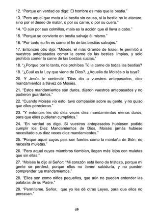 12. “Porque en verdad os digo: El hombre es más que la bestia.”
13. “Pero aquel que mata a la bestia sin causa, si la bestia no lo atacare,
sino por el deseo de matar, o por su carne, o por su cuero.”
14. “O aún por sus colmillos, mala es la acción que él lleva a cabo.”
15. “Porque se convierte en bestia salvaje él mismo.”
16. “Por tanto su fin es como el fin de las bestias salvajes.”
17. Entonces otro dijo: “Moisés, el más Grande de Israel, le permitió a
nuestros antepasados comer la carne de las bestias limpias, y solo
prohibía comer la carne de las bestias sucias.”
18. “¿Porque por lo tanto, nos prohíbes Tú la carne de todas las bestias?
19. “¿Cuál es la Ley que viene de Dios?. ¿Aquella de Moisés o la tuya?.
20. Y Jesús le contestó: “Dios dio a vuestros antepasados, diez
mandamientos a travez de Moisés.
21. “Estos mandamientos son duros, dijeron vuestros antepasados y no
pudieron guardarlos.”
22. “Cuando Moisés vio esto, tuvo compasión sobre su gente, y no quiso
que ellos perecieran.”
23. “Y entonces les dio diez veces diez mandamientos menos duros,
para que ellos pudieran cumplirlos.”
24. “En verdad os digo. Si vuestros antepasados hubiesen podido
cumplir los Diez Mandamientos de Dios, Moisés jamás hubiese
necesitado sus diez veces diez mandamientos.”
25. “Porque aquel cuyos pies son fuertes como la montaña de Sión, no
necesita muletas.”
26. “Pero aquel cuyos miembros tiemblan, llegan más lejos con muletas
que sin ellas.”
27. “Moisés le dijo al Señor: “Mi corazón está lleno de tristeza, porque mi
gente se perderá, porque ellos no tienen sabiduría, y no pueden
comprender tus mandamientos.”
28. “Ellos son como niños pequeños, que aún no pueden entender las
palabras de su Padre.”
29. “Permíteme, Señor, que yo les dé otras Leyes, para que ellos no
perezcan.”
49
 