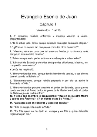 Evangelio Esenio de Juan
Capítulo I
Versículos: 1 al 18.
1. Y entonces muchos enfermos y mancos vinieron a Jesús,
preguntándole:
2. “Si tú sabes todo, dinos, porque sufrimos con estas dolorosas plagas.”
3. “ ¿Porque no somos tan completos como los otros hombres?”.
4. “Maestro, cúranos para que así seamos fuertes y no vivamos más
tiempo en esta nuestra miseria.”
5.“Sabemos que en tu poder está curar cualesquiera enfermedad.”
6. “Líbranos de Satanás y de todas sus grandes aflicciones. Maestro, ten
compasión de nosotros.”
Y Jesús les respondió:
7. “Bienaventurados sois, porque tenéis hambre de verdad, y por ello os
daré el pan de la Sabiduría.”
8. “Bienaventurados, porque habéis golpeado y por ello os abriré la
Puerta de la Vida.”
9. “Bienaventurados porque lanzaréis el poder de Satanás, para que os
pueda conducir al Reino de los Ángeles de la Madre, en donde el poder
de Satanás jamás podrá entrar.”
10. Y ellos con asombro le preguntaron: “¿Quién es nuestra Madre
y cuales sus Ángeles?. ¿Y en donde estás Su Reino.?”
11. “La Madre esta en vosotros y vosotros en Ella.”
12. “ Ella os carga. Ella os da la Vida.”
13. “Es Ella quien os ha dado el cuerpo y es Ella a quien deberéis
regresar algún día.”
5
 