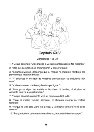 Capítulo XXIV
Versículos 1 al 34
1. Y Jesús continuó: “Dios mandó a vuestros antepasados: No mataréis.”
2. “Más sus corazones se endurecieron y ellos mataron.”
3. “Entonces Moisés, deseando que al menos no mataran hombres, les
permitió que mataran bestias.”
4. “Y entonces el corazón de vuestros antepasados se endureció aún
más.”
5. “Y ellos mataron hombres y bestias por igual.”
6. “Más yo os digo: “no matéis ni hombres ni bestias, ni siquiera el
alimento que va a vuestra boca.”
7. “Porque si coméis alimento vivo, él mismo os dará vida.”
8. “Pero si matáis vuestro alimento, el alimento muerto os matará
también.”
9. “Porque la vida solo viene de la vida, y la muerte siempre viene de la
muerte.”
10. “Porque todo el que mata a su alimento, mata también su cuerpo.”
51
 