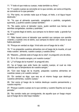 11. “Y todo el que mata su cuerpo, mata también su Alma.”
12. “Y vuestro cuerpo se convierte en lo que comáis, así como el Espíritu
se convierte en lo que pensáis.”
13. “Por tanto, no comáis nada que el fuego, el hielo, o el Agua hayan
destruido.”
14. “Ya que el alimento quemado, congelado o podrido, congelará,
quemará, y pudrirá vuestro cuerpo también.”
15. “No seáis como el labrador necio, quién sembró sus tierras con
semillas congeladas, cocidas y podridas.”
16. “Y cuando llegó el otoño, sus campos no le dieron nada y grande fue
su dolor.”
17. “Más haced como el labrador que sembró sus campos con semilla
viviente y cuando vino el otoño, sus campos le dieron cien veces lo que
había plantado.”
18. “Porque en verdad os digo: Vivid solo con el fuego de la vida.”
19. “Y no preparéis vuestros alimentos con el fuego de la muerte, el cual
mata vuestro alimento, vuestro cuerpo y vuestra alma.”
20. “Maestro, ¿Dónde está el fuego de la vida?, le preguntó uno de ellos.
21. “En ti. En vuestra sangre y en vuestro cuerpo.”
22. “¿Y el fuego de la muerte?, le preguntó otro.
23. “es el fuego que arde fuera de vuestro cuerpo, el cual es más
caliente que la temperatura de vuestra sangre.”
24. “Con ese fuego de la muerte, preparáis vuestros alimentos en
vuestras casas y en vuestro campo.”
25. “En verdad os digo, que ese es el mismo fuego que destruye
vuestros alimentos, vuestro cuerpo.”
26. “Así como el fuego de la malicia destruye vuestro pensamiento y
vuestro espíritu.”
27. “Porque vuestro cuerpo es lo que comáis y vuestro Espíritu es lo que
pensáis.”
28. “No comáis nada por consiguiente, de aquello que un fuego mayor
que el fuego de la vida haya matado.”
52
 