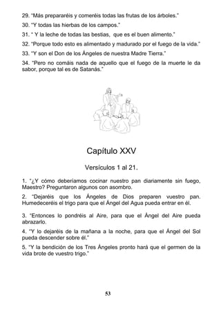 29. “Más prepararéis y comeréis todas las frutas de los árboles.”
30. “Y todas las hierbas de los campos.”
31. “ Y la leche de todas las bestias, que es el buen alimento.”
32. “Porque todo esto es alimentado y madurado por el fuego de la vida.”
33. “Y son el Don de los Ángeles de nuestra Madre Tierra.”
34. “Pero no comáis nada de aquello que el fuego de la muerte le da
sabor, porque tal es de Satanás.”
Capítulo XXV
Versículos 1 al 21.
1. “¿Y cómo deberíamos cocinar nuestro pan diariamente sin fuego,
Maestro? Preguntaron algunos con asombro.
2. “Dejaréis que los Ángeles de Dios preparen vuestro pan.
Humedeceréis el trigo para que el Ángel del Agua pueda entrar en él.
3. “Entonces lo pondréis al Aire, para que el Ángel del Aire pueda
abrazarlo.
4. “Y lo dejaréis de la mañana a la noche, para que el Ángel del Sol
pueda descender sobre él.”
5. “Y la bendición de los Tres Ángeles pronto hará que el germen de la
vida brote de vuestro trigo.”
53
 