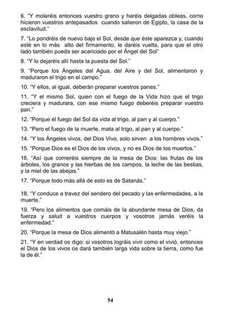 6. “Y moleréis entonces vuestro grano y haréis delgadas obleas, como
hicieron vuestros antepasados cuando salieron de Egipto, la casa de la
esclavitud.”
7. “Lo pondréis de nuevo bajo el Sol, desde que éste aparezca y, cuando
esté en lo más alto del firmamento, le daréis vuelta, para que el otro
lado también pueda ser acariciado por el Ángel del Sol”
8. “Y lo dejaréis allí hasta la puesta del Sol.”
9. “Porque los Ángeles del Agua, del Aire y del Sol, alimentaron y
maduraron el trigo en el campo.”
10. “Y ellos, al igual, deberán preparar vuestros panes.”
11. “Y el mismo Sol, quien con el fuego de la Vida hizo que el trigo
creciera y madurara, con ese mismo fuego deberéis preparar vuestro
pan.”
12. “Porque el fuego del Sol da vida al trigo, al pan y al cuerpo.”
13. “Pero el fuego de la muerte, mata al trigo, al pan y al cuerpo.”
14. “Y los Ángeles vivos, del Dios Vivo, solo sirven a los hombres vivos.”
15. “Porque Dios es el Dios de los vivos, y no es Dios de los muertos.”
16. “Así que comeréis siempre de la mesa de Dios: las frutas de los
árboles, los granos y las hierbas de los campos, la leche de las bestias,
y la miel de las abejas.”
17. “Porque todo más allá de esto es de Satanás.”
18. “Y conduce a travez del sendero del pecado y las enfermedades, a la
muerte.”
19. “Pero los alimentos que comáis de la abundante mesa de Dios, da
fuerza y salud a vuestros cuerpos y vosotros jamás veréis la
enfermedad.”
20. “Porque la mesa de Dios alimentó a Matusalén hasta muy viejo.”
21. “Y en verdad os digo: si vosotros lográis vivir como el vivió, entonces
el Dios de los vivos os dará también larga vida sobre la tierra, como fue
la de él.”
54
 