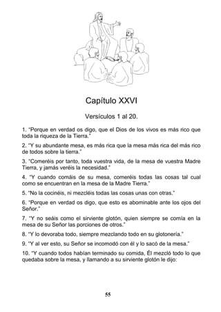 Capítulo XXVI
Versículos 1 al 20.
1. “Porque en verdad os digo, que el Dios de los vivos es más rico que
toda la riqueza de la Tierra.”
2. “Y su abundante mesa, es más rica que la mesa más rica del más rico
de todos sobre la tierra.”
3. “Comeréis por tanto, toda vuestra vida, de la mesa de vuestra Madre
Tierra, y jamás veréis la necesidad.”
4. “Y cuando comáis de su mesa, comeréis todas las cosas tal cual
como se encuentran en la mesa de la Madre Tierra.”
5. “No la cocinéis, ni mezcléis todas las cosas unas con otras.”
6. “Porque en verdad os digo, que esto es abominable ante los ojos del
Señor.”
7. “Y no seáis como el sirviente glotón, quien siempre se comía en la
mesa de su Señor las porciones de otros.”
8. “Y lo devoraba todo, siempre mezclando todo en su glotonería.”
9. “Y al ver esto, su Señor se incomodó con él y lo sacó de la mesa.”
10. “Y cuando todos habían terminado su comida, Él mezcló todo lo que
quedaba sobre la mesa, y llamando a su sirviente glotón le dijo:
55
 