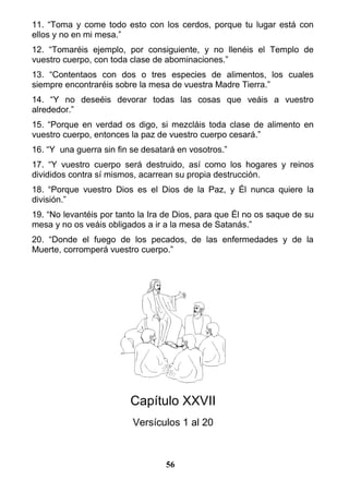 11. “Toma y come todo esto con los cerdos, porque tu lugar está con
ellos y no en mi mesa.”
12. “Tomaréis ejemplo, por consiguiente, y no llenéis el Templo de
vuestro cuerpo, con toda clase de abominaciones.”
13. “Contentaos con dos o tres especies de alimentos, los cuales
siempre encontraréis sobre la mesa de vuestra Madre Tierra.”
14. “Y no deseéis devorar todas las cosas que veáis a vuestro
alrededor.”
15. “Porque en verdad os digo, si mezcláis toda clase de alimento en
vuestro cuerpo, entonces la paz de vuestro cuerpo cesará.”
16. “Y una guerra sin fin se desatará en vosotros.”
17. “Y vuestro cuerpo será destruido, así como los hogares y reinos
divididos contra sí mismos, acarrean su propia destrucción.
18. “Porque vuestro Dios es el Dios de la Paz, y Él nunca quiere la
división.”
19. “No levantéis por tanto la Ira de Dios, para que Él no os saque de su
mesa y no os veáis obligados a ir a la mesa de Satanás.”
20. “Donde el fuego de los pecados, de las enfermedades y de la
Muerte, corromperá vuestro cuerpo.”
Capítulo XXVII
Versículos 1 al 20
56
 
