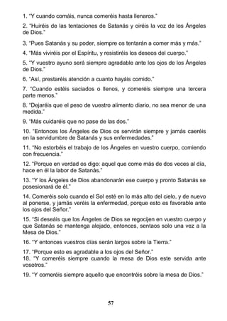 1. “Y cuando comáis, nunca comeréis hasta llenaros.”
2. “Huiréis de las tentaciones de Satanás y oiréis la voz de los Ángeles
de Dios.”
3. “Pues Satanás y su poder, siempre os tentarán a comer más y más.”
4. “Más viviréis por el Espíritu, y resistiréis los deseos del cuerpo.”
5. “Y vuestro ayuno será siempre agradable ante los ojos de los Ángeles
de Dios.”
6. “Así, prestaréis atención a cuanto hayáis comido.”
7. “Cuando estéis saciados o llenos, y comeréis siempre una tercera
parte menos.”
8. “Dejaréis que el peso de vuestro alimento diario, no sea menor de una
medida.”
9. “Más cuidaréis que no pase de las dos.”
10. “Entonces los Ángeles de Dios os servirán siempre y jamás caeréis
en la servidumbre de Satanás y sus enfermedades.”
11. “No estorbéis el trabajo de los Ángeles en vuestro cuerpo, comiendo
con frecuencia.”
12. “Porque en verdad os digo: aquel que come más de dos veces al día,
hace en él la labor de Satanás.”
13. “Y los Ángeles de Dios abandonarán ese cuerpo y pronto Satanás se
posesionará de él.”
14. Comeréis solo cuando el Sol esté en lo más alto del cielo, y de nuevo
al ponerse, y jamás veréis la enfermedad, porque esto es favorable ante
los ojos del Señor.”
15. “Si deseáis que los Ángeles de Dios se regocijen en vuestro cuerpo y
que Satanás se mantenga alejado, entonces, sentaos solo una vez a la
Mesa de Dios.”
16. “Y entonces vuestros días serán largos sobre la Tierra.”
17. “Porque esto es agradable a los ojos del Señor.”
18. “Y comeréis siempre cuando la mesa de Dios este servida ante
vosotros.”
19. “Y comeréis siempre aquello que encontréis sobre la mesa de Dios.”
57
 