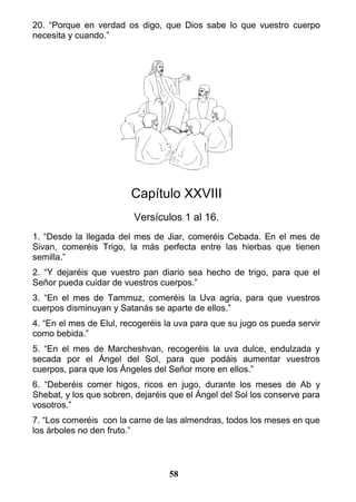 20. “Porque en verdad os digo, que Dios sabe lo que vuestro cuerpo
necesita y cuando.”
Capítulo XXVIII
Versículos 1 al 16.
1. “Desde la llegada del mes de Jiar, comeréis Cebada. En el mes de
Sivan, comeréis Trigo, la más perfecta entre las hierbas que tienen
semilla.”
2. “Y dejaréis que vuestro pan diario sea hecho de trigo, para que el
Señor pueda cuidar de vuestros cuerpos.”
3. “En el mes de Tammuz, comeréis la Uva agria, para que vuestros
cuerpos disminuyan y Satanás se aparte de ellos.”
4. “En el mes de Elul, recogeréis la uva para que su jugo os pueda servir
como bebida.”
5. “En el mes de Marcheshvan, recogeréis la uva dulce, endulzada y
secada por el Ángel del Sol, para que podáis aumentar vuestros
cuerpos, para que los Ángeles del Señor more en ellos.”
6. “Deberéis comer higos, ricos en jugo, durante los meses de Ab y
Shebat, y los que sobren, dejaréis que el Ángel del Sol los conserve para
vosotros.”
7. “Los comeréis con la carne de las almendras, todos los meses en que
los árboles no den fruto.”
58
 