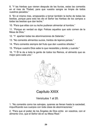 8. “Y las hierbas que vienen después de las lluvias, estas las comeréis
en el mes de Thebet, para que vuestra sangre se limpie de todos
vuestros pecados.”
9. “En el mismo mes, empezaréis a tomar también la leche de todas las
bestias, porque para esto les dio el Señor las hierbas de los campos a
todas las bestias que dan leche.”
10. “Para que ellas con su leche pudieran alimentar al hombre.”
11. “Porque en verdad os digo: Felices aquellos que solo comen de la
Mesa de Dios.”
12. “Y apartan todas las abominaciones de Satanás.”
13. “No comeréis alimentos sucios, traídos de lejanos países.”
14. “Pero comeréis siempre del fruto que den vuestros árboles.”
15. “Porque vuestro Dios sabe lo que necesitáis y donde y cuando.”
16. “Y Él le da a toda la gente de todos los Reinos, el alimento que es
mejor para cada uno.”
Capítulo XXIX
Versículos 1 al 20.
1. “No comeréis como los salvajes, quienes se llenan hasta la saciedad,
impurificando sus cuerpos con toda clase de abominaciones.”
2. “Para que el poder de los Ángeles de Dios entre en vosotros, con el
alimento vivo, que el Señor dá en su Mesa Real.”
59
 